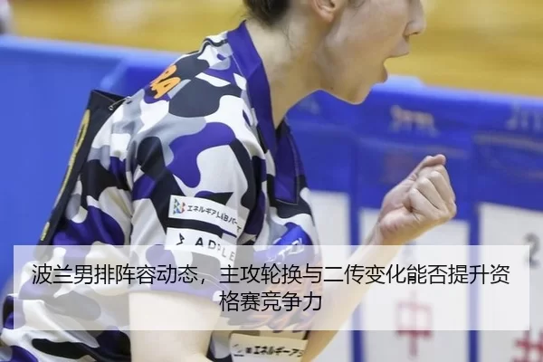 波兰男排阵容动态，主攻轮换与二传变化能否提升资格赛竞争力