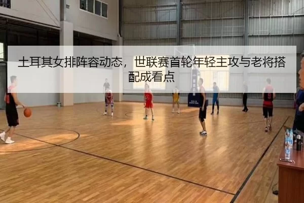 土耳其女排阵容动态，世联赛首轮年轻主攻与老将搭配成看点